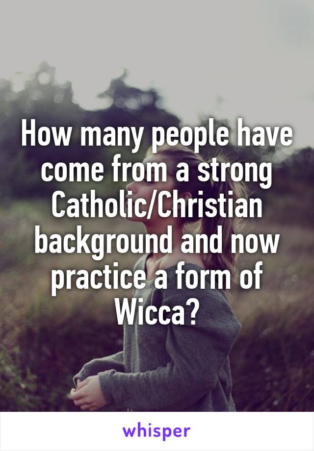 How many people have come from a strong Catholic/Christian background and now practice a form of Wicca?