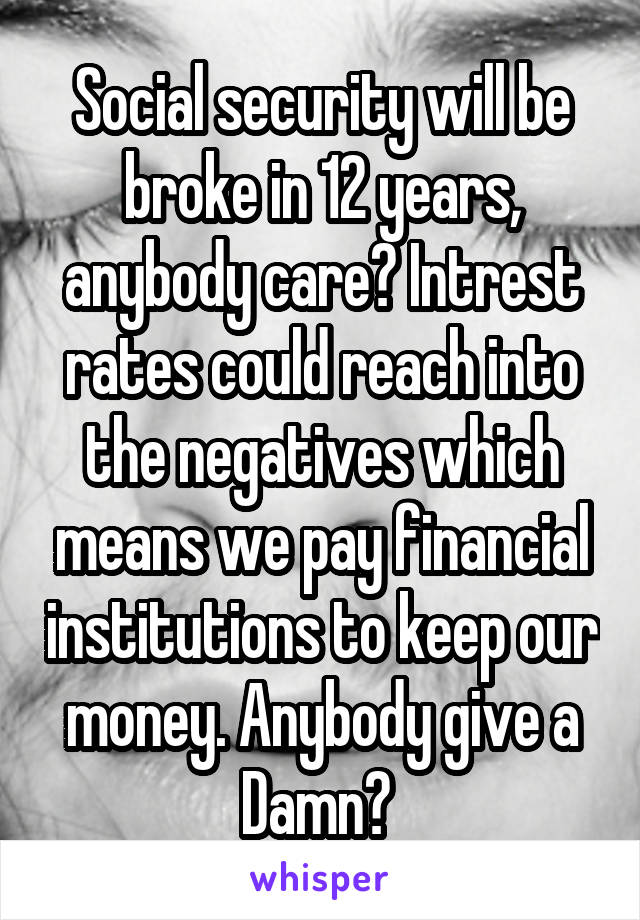Social security will be broke in 12 years, anybody care? Intrest rates could reach into the negatives which means we pay financial institutions to keep our money. Anybody give a Damn? 
