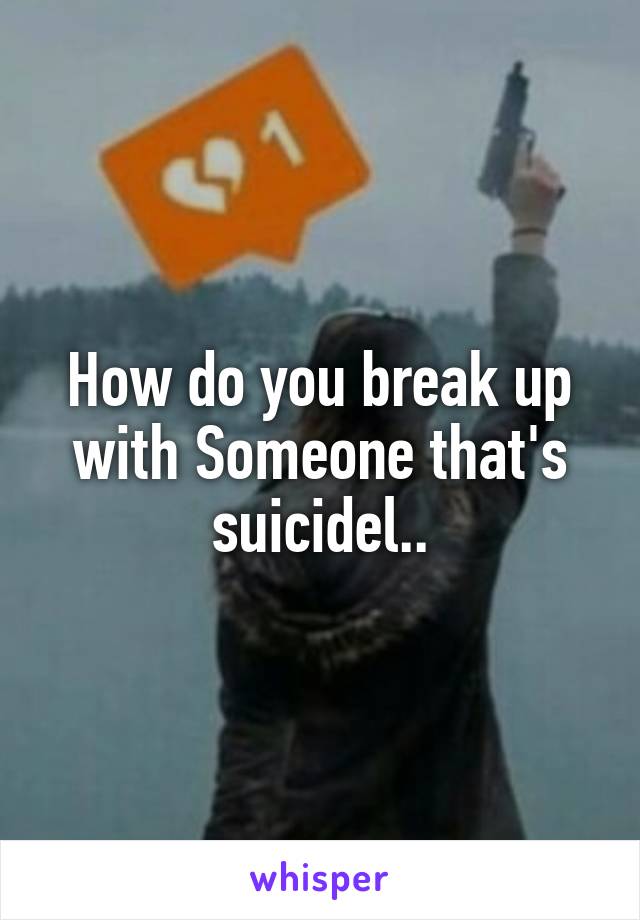 How do you break up with Someone that's suicidel..