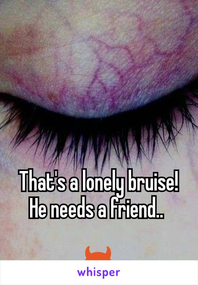 That's a lonely bruise! He needs a friend.. 

😈