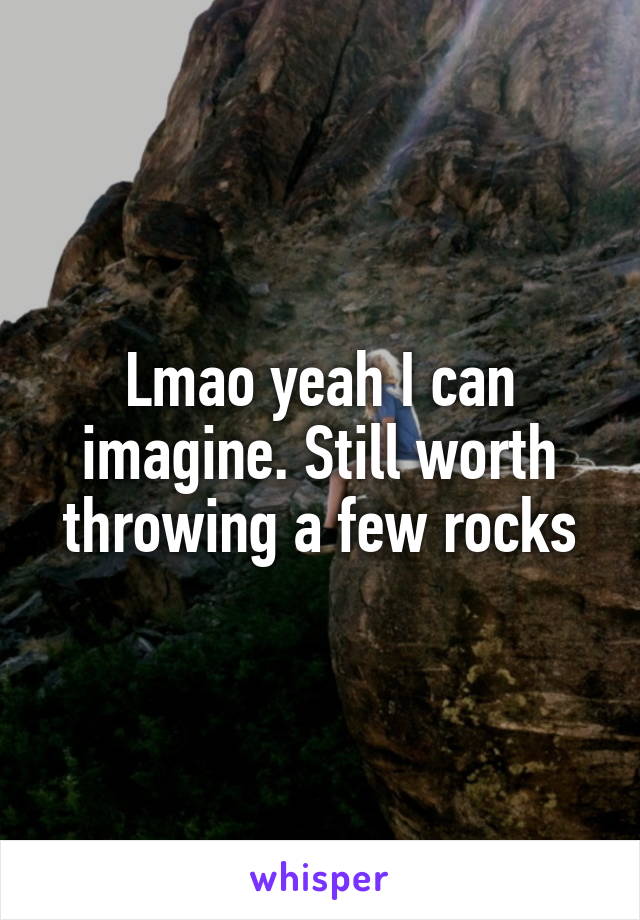 Lmao yeah I can imagine. Still worth throwing a few rocks