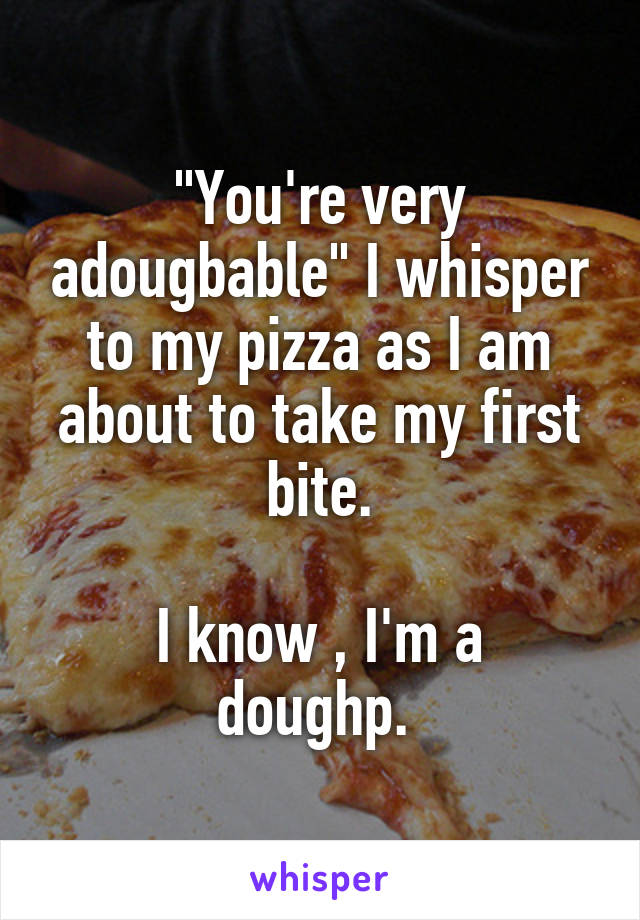 "You're very adougbable" I whisper to my pizza as I am about to take my first bite.

I know , I'm a doughp. 
