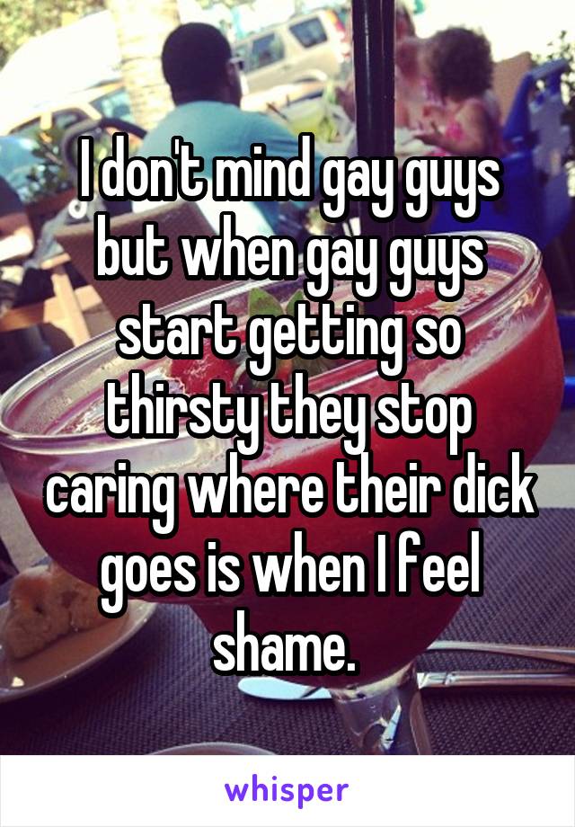 I don't mind gay guys but when gay guys start getting so thirsty they stop caring where their dick goes is when I feel shame. 