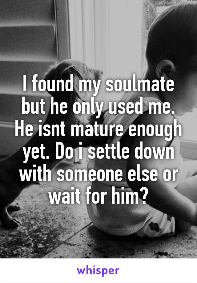 I found my soulmate but he only used me. He isnt mature enough yet. Do i settle down with someone else or wait for him?