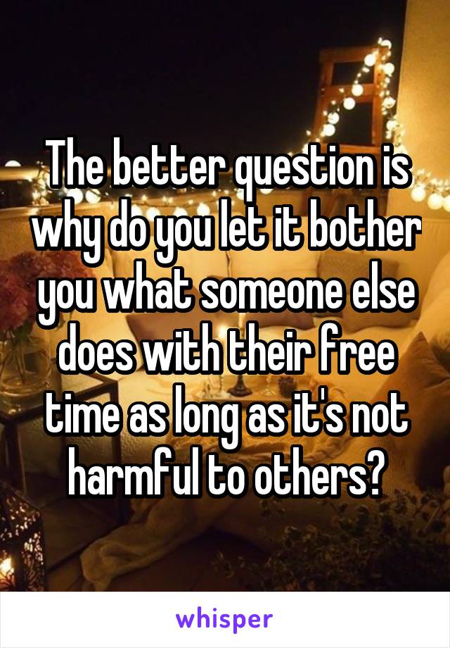 The better question is why do you let it bother you what someone else does with their free time as long as it's not harmful to others?