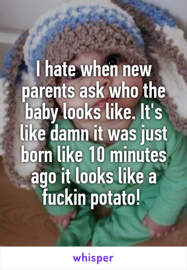 I hate when new parents ask who the baby looks like. It's like damn it was just born like 10 minutes ago it looks like a fuckin potato! 