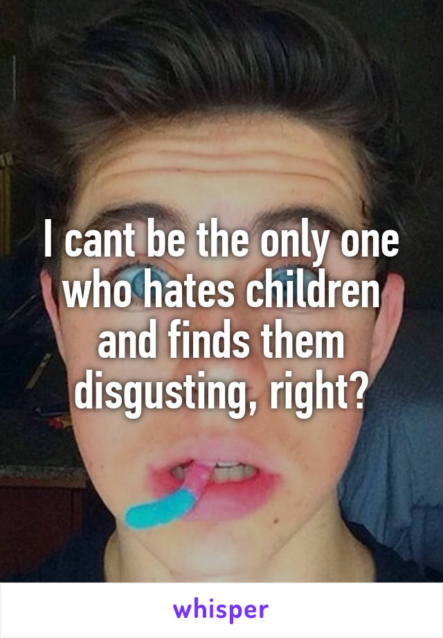 I cant be the only one who hates children and finds them disgusting, right?