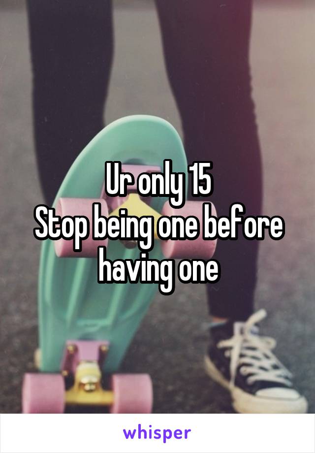 Ur only 15
Stop being one before having one