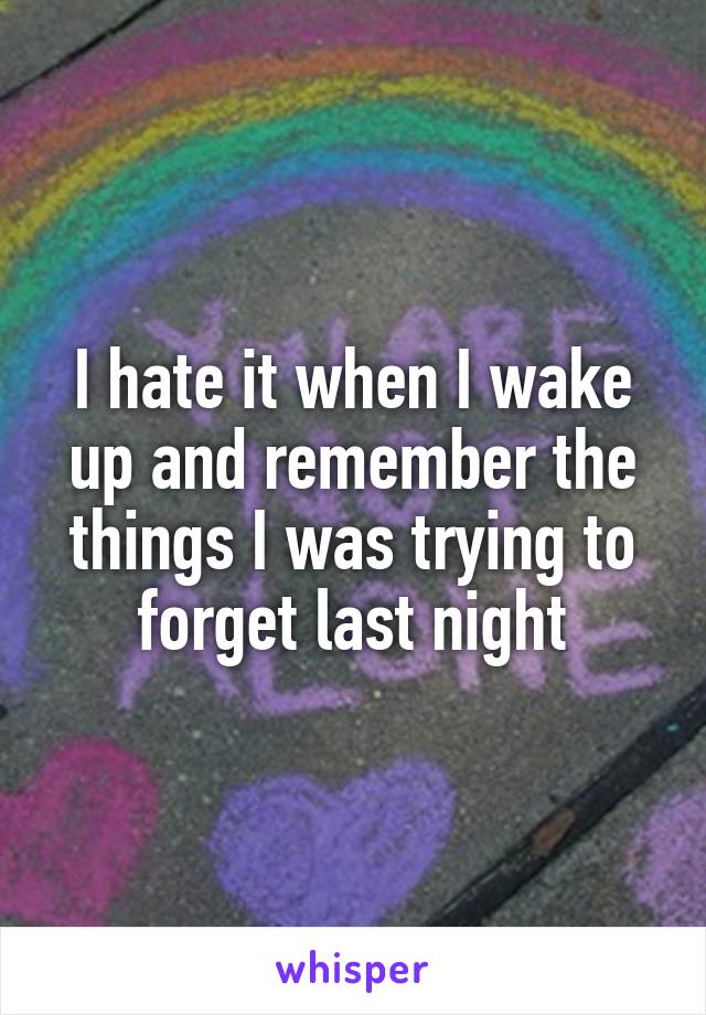 I hate it when I wake up and remember the things I was trying to forget last night