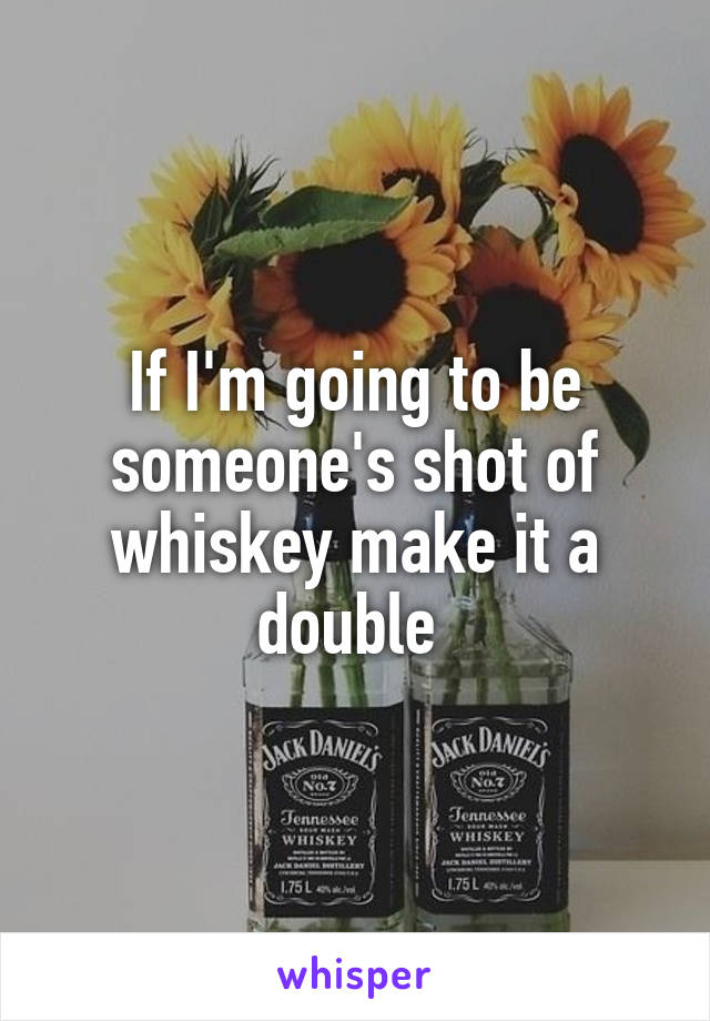 If I'm going to be someone's shot of whiskey make it a double 