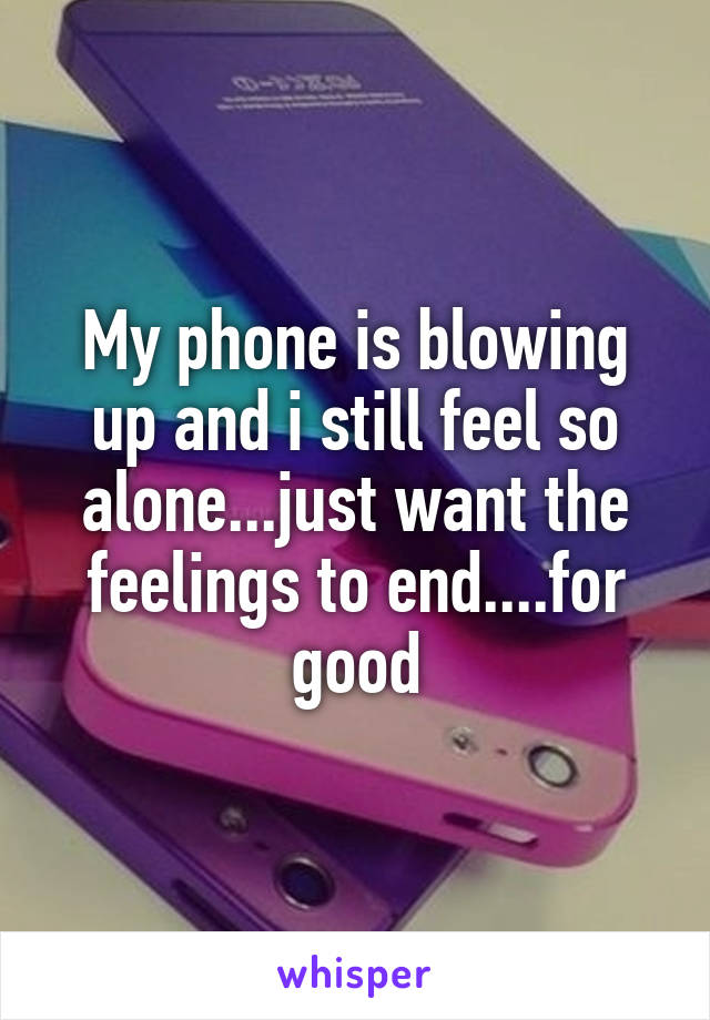 My phone is blowing up and i still feel so alone...just want the feelings to end....for good
