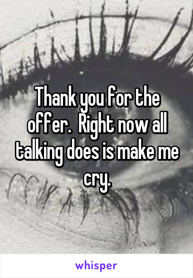 Thank you for the offer.  Right now all talking does is make me cry.