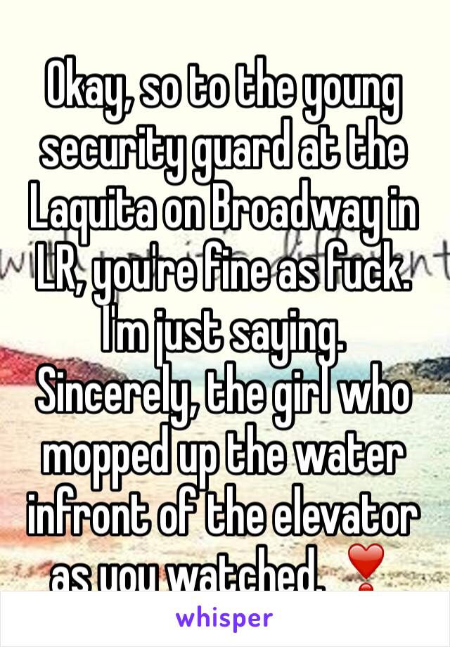 Okay, so to the young security guard at the Laquita on Broadway in LR, you're fine as fuck. I'm just saying. 
Sincerely, the girl who mopped up the water infront of the elevator as you watched. ❣