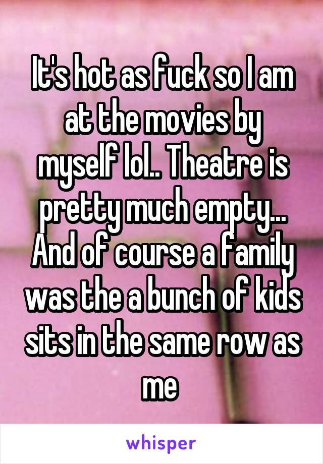 It's hot as fuck so I am at the movies by myself lol.. Theatre is pretty much empty... And of course a family was the a bunch of kids sits in the same row as me 