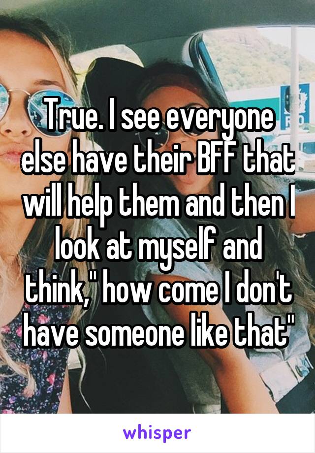 True. I see everyone else have their BFF that will help them and then I look at myself and think," how come I don't have someone like that"