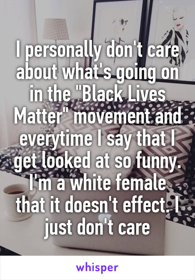 I personally don't care about what's going on in the "Black Lives Matter" movement and everytime I say that I get looked at so funny. I'm a white female that it doesn't effect. I just don't care