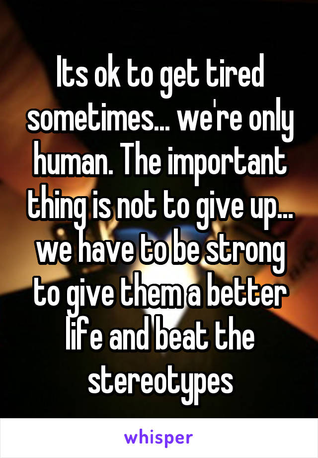 Its ok to get tired sometimes... we're only human. The important thing is not to give up... we have to be strong to give them a better life and beat the stereotypes