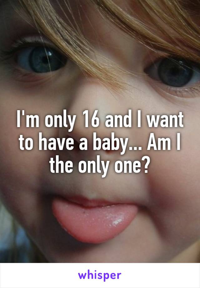 I'm only 16 and I want to have a baby... Am I the only one?
