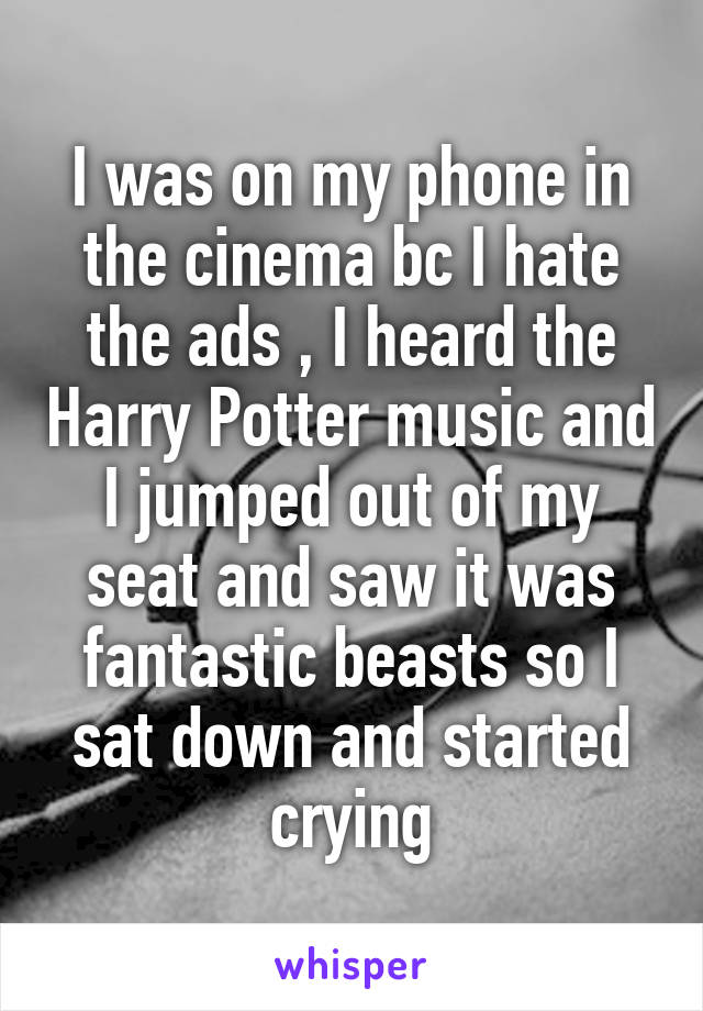 I was on my phone in the cinema bc I hate the ads , I heard the Harry Potter music and I jumped out of my seat and saw it was fantastic beasts so I sat down and started crying
