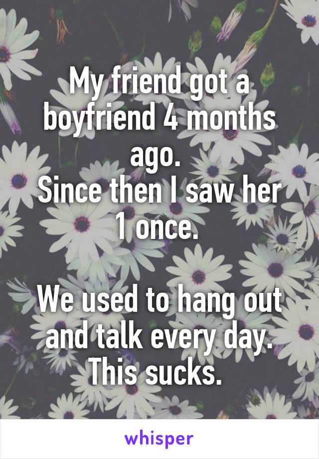 My friend got a boyfriend 4 months ago. 
Since then I saw her 1 once. 

We used to hang out and talk every day. This sucks. 