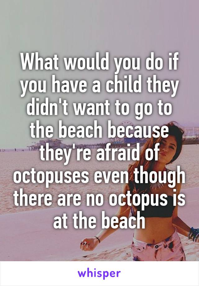 What would you do if you have a child they didn't want to go to the beach because they're afraid of octopuses even though there are no octopus is at the beach