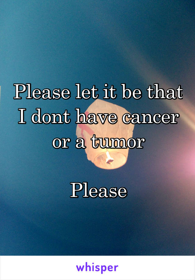 Please let it be that I dont have cancer or a tumor

Please