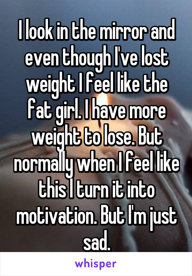 I look in the mirror and even though I've lost weight I feel like the fat girl. I have more weight to lose. But normally when I feel like this I turn it into motivation. But I'm just sad.