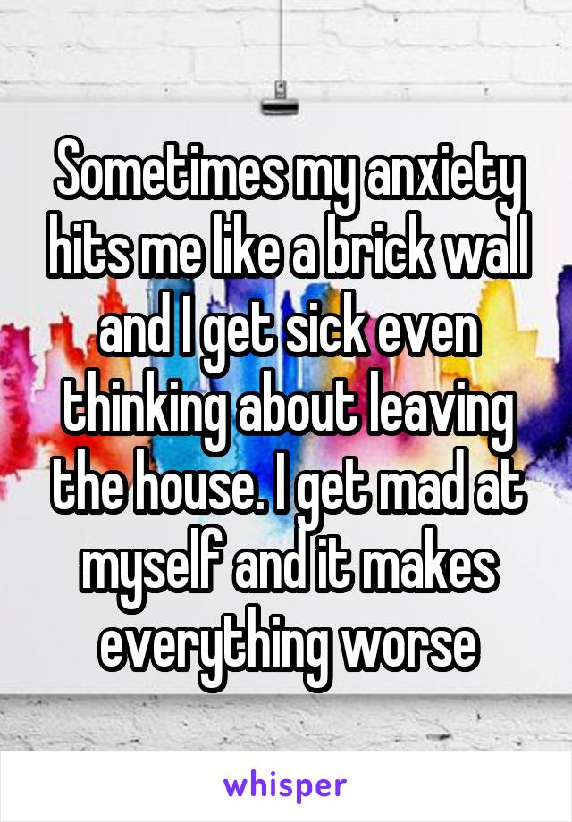 Sometimes my anxiety hits me like a brick wall and I get sick even thinking about leaving the house. I get mad at myself and it makes everything worse