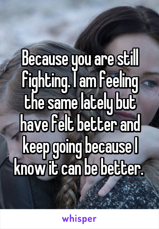 Because you are still fighting. I am feeling the same lately but have felt better and keep going because I know it can be better. 