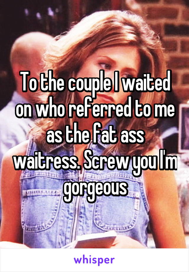 To the couple I waited on who referred to me as the fat ass waitress. Screw you I'm gorgeous