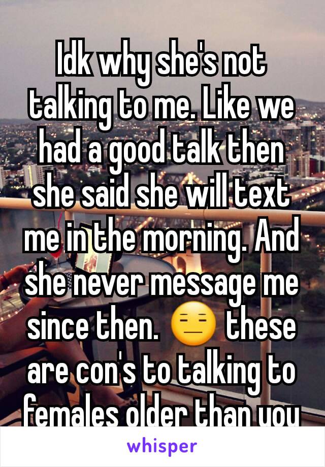 Idk why she's not talking to me. Like we had a good talk then she said she will text me in the morning. And she never message me since then. 😑 these are con's to talking to females older than you
