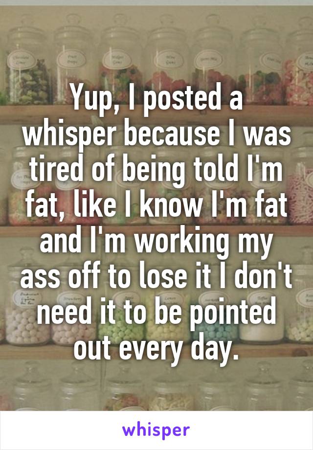 Yup, I posted a whisper because I was tired of being told I'm fat, like I know I'm fat and I'm working my ass off to lose it I don't need it to be pointed out every day.