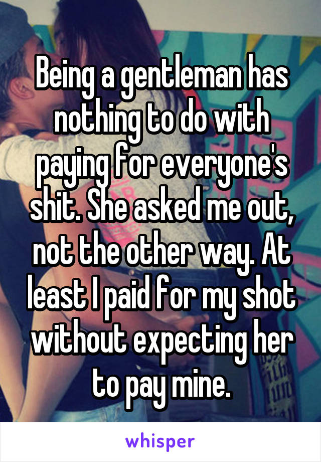 Being a gentleman has nothing to do with paying for everyone's shit. She asked me out, not the other way. At least I paid for my shot without expecting her to pay mine.