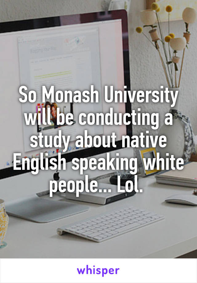 So Monash University will be conducting a study about native English speaking white people... Lol. 