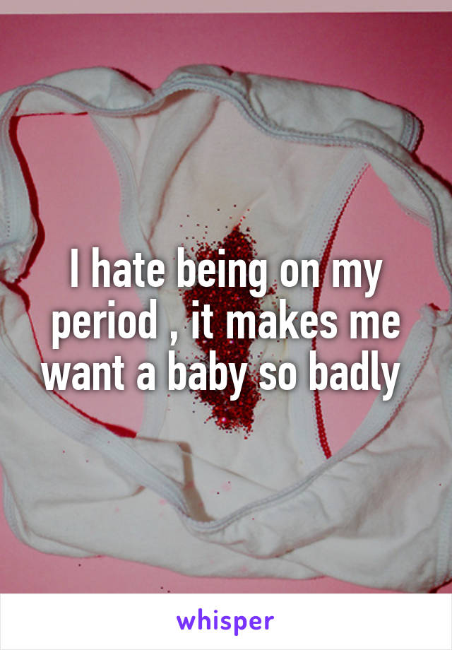 I hate being on my period , it makes me want a baby so badly 