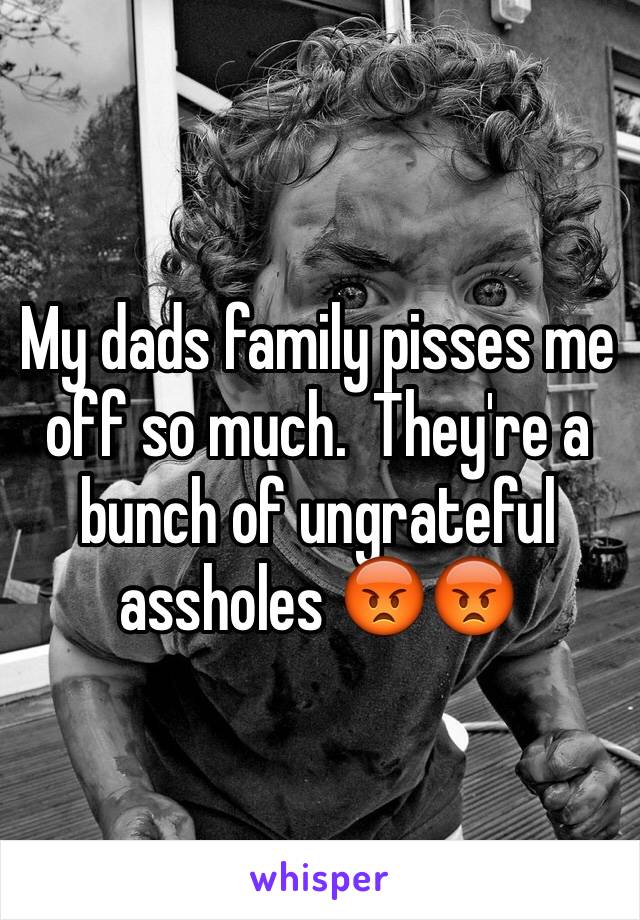 My dads family pisses me off so much.  They're a bunch of ungrateful assholes 😡😡