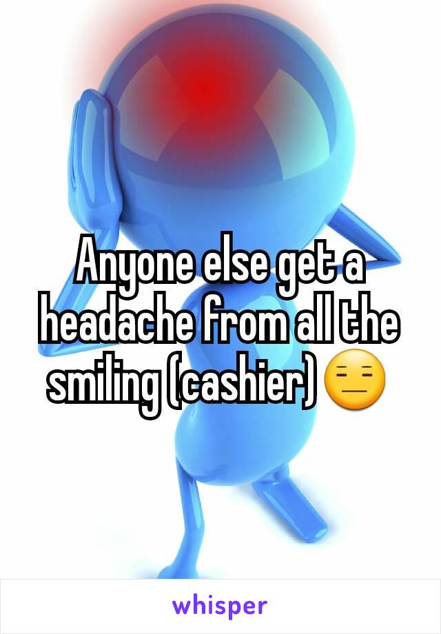 Anyone else get a headache from all the smiling (cashier)😑