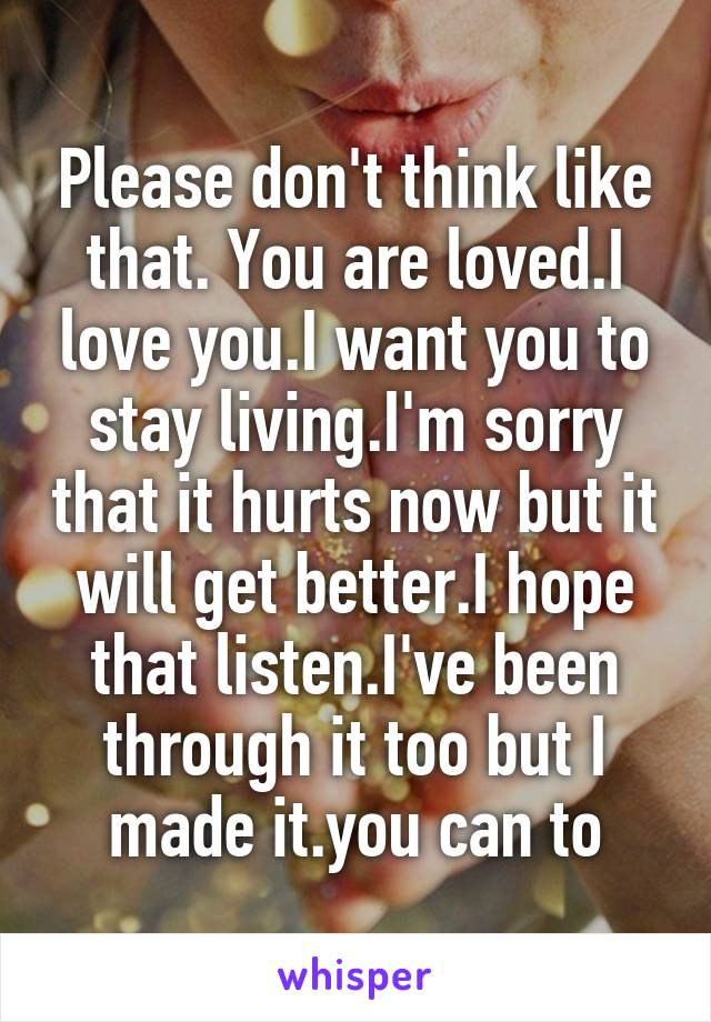 Please don't think like that. You are loved.I love you.I want you to stay living.I'm sorry that it hurts now but it will get better.I hope that listen.I've been through it too but I made it.you can to