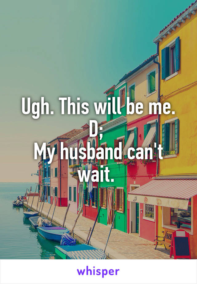 Ugh. This will be me. D; 
My husband can't wait. 
