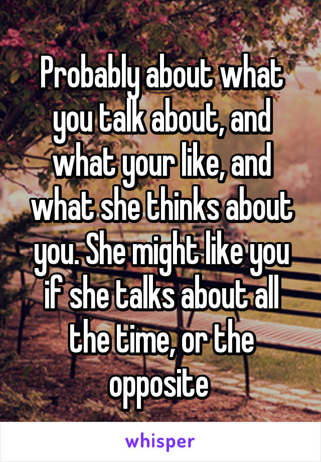 Probably about what you talk about, and what your like, and what she thinks about you. She might like you if she talks about all the time, or the opposite 