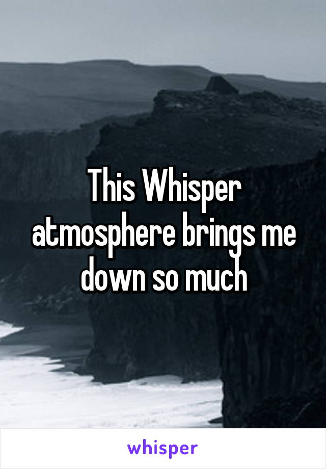 This Whisper atmosphere brings me down so much