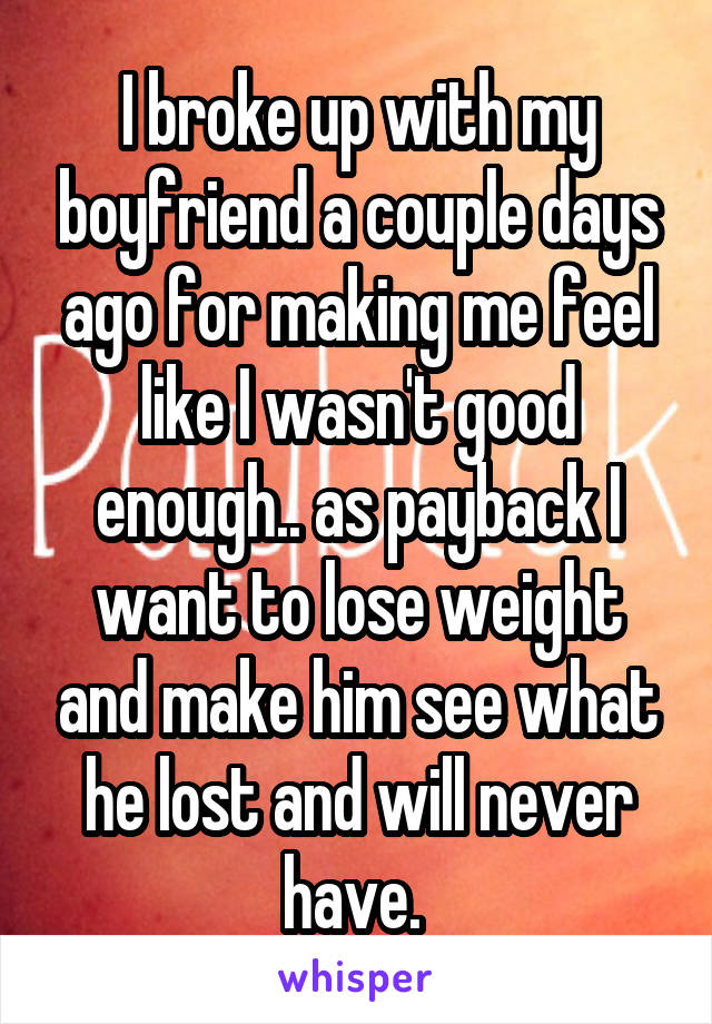 I broke up with my boyfriend a couple days ago for making me feel like I wasn't good enough.. as payback I want to lose weight and make him see what he lost and will never have. 