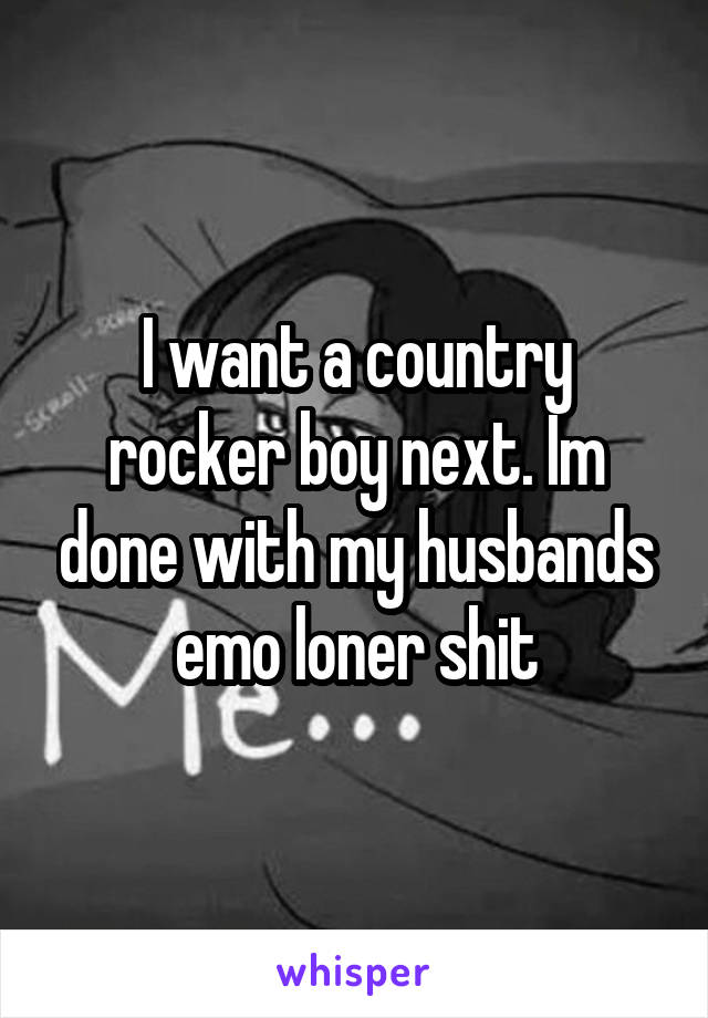 I want a country rocker boy next. Im done with my husbands emo loner shit