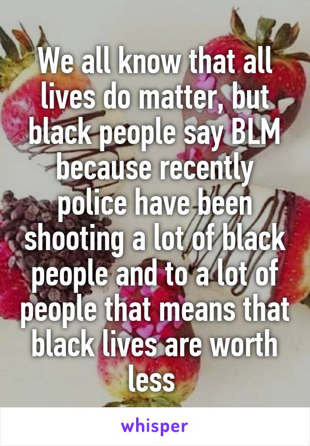 We all know that all lives do matter, but black people say BLM because recently police have been shooting a lot of black people and to a lot of people that means that black lives are worth less 