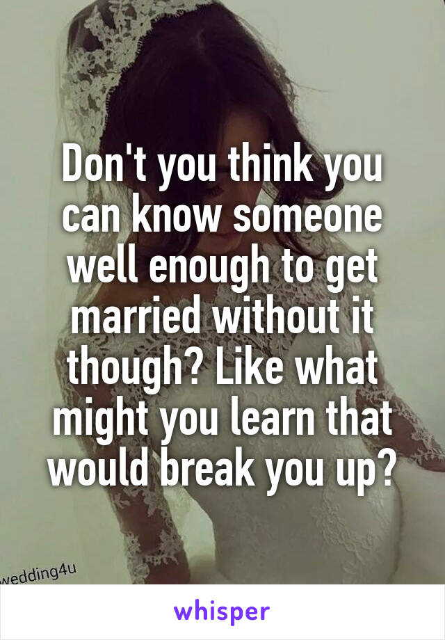 Don't you think you can know someone well enough to get married without it though? Like what might you learn that would break you up?