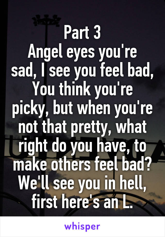 Part 3
Angel eyes you're sad, I see you feel bad,
You think you're picky, but when you're not that pretty, what right do you have, to make others feel bad? We'll see you in hell, first here's an L.