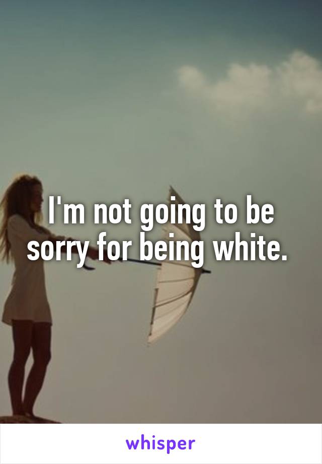 I'm not going to be sorry for being white. 