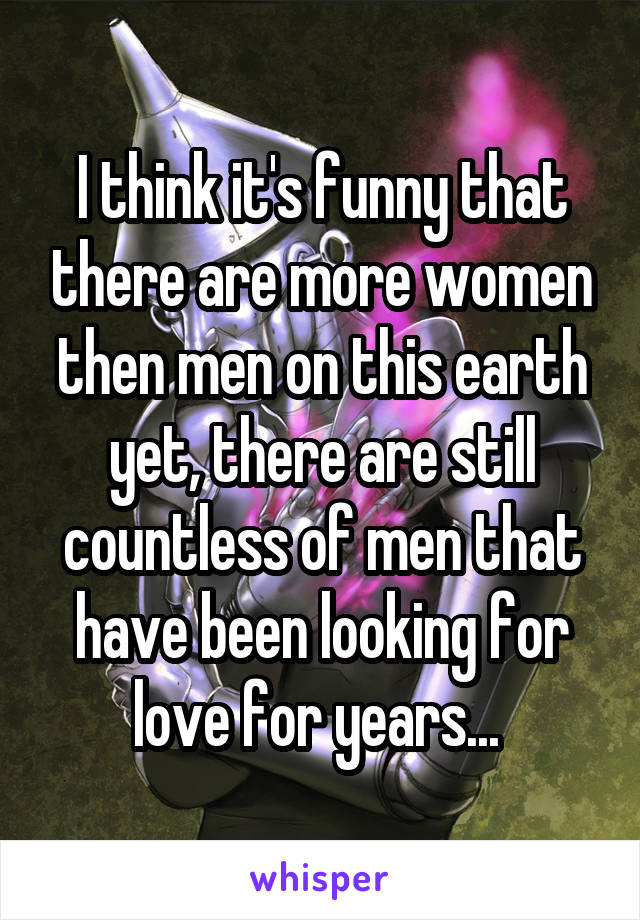 I think it's funny that there are more women then men on this earth yet, there are still countless of men that have been looking for love for years... 