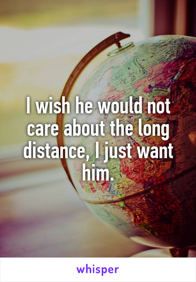 I wish he would not care about the long distance, I just want him.