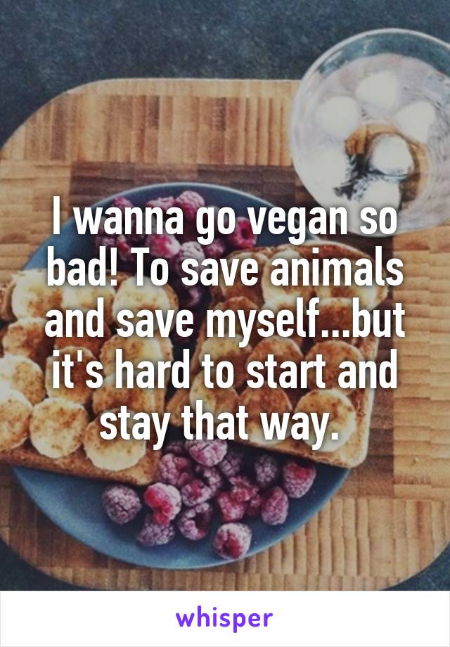 I wanna go vegan so bad! To save animals and save myself...but it's hard to start and stay that way. 
